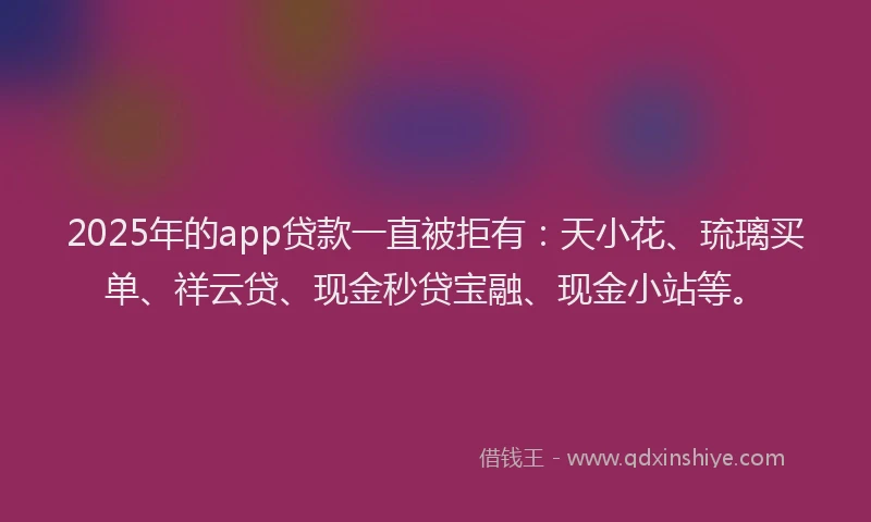 2025年的app贷款一直被拒有：天小花、琉璃买单、祥云贷、现金秒贷宝融、现金小站等。