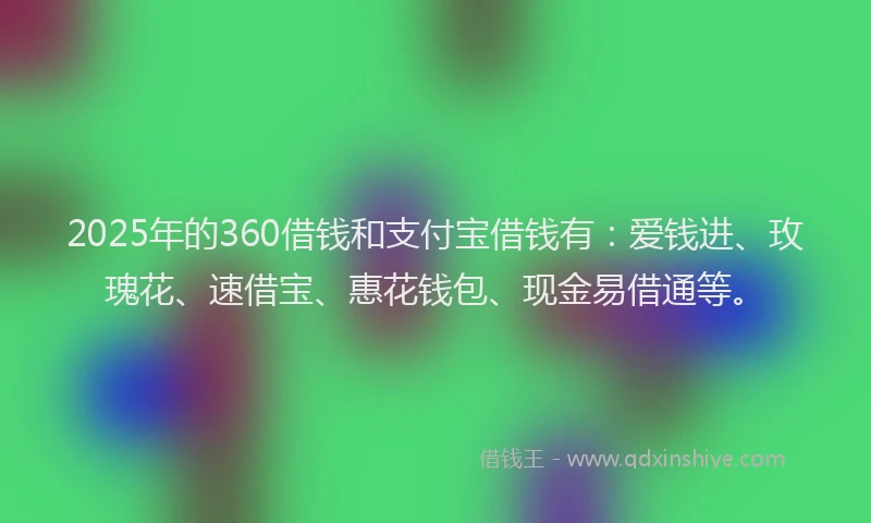 2025年的360借钱和支付宝借钱有：爱钱进、玫瑰花、速借宝、惠花钱包、现金易借通等。