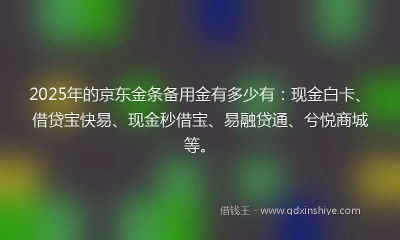 2025年的京东金条备用金有多少有：现金白卡、借贷宝快易、现金秒借宝、易融贷通、兮悦商城等。