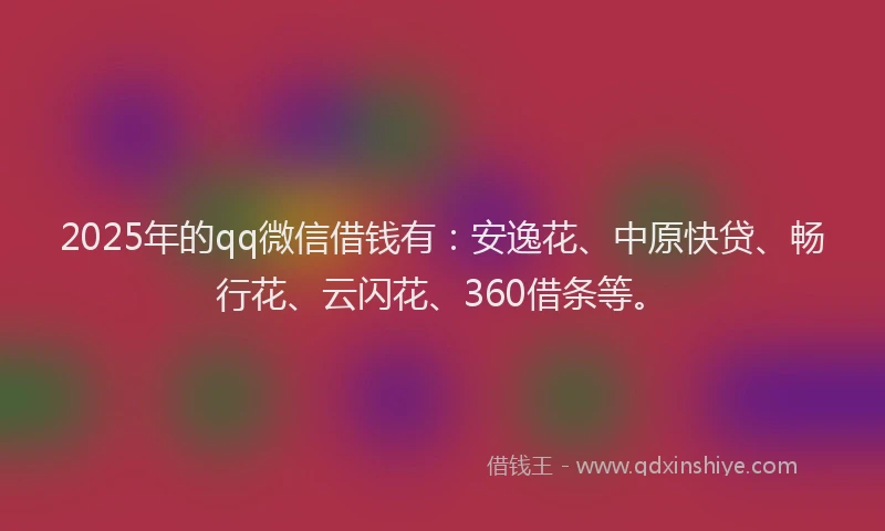 2025年的qq微信借钱有：安逸花、中原快贷、畅行花、云闪花、360借条等。