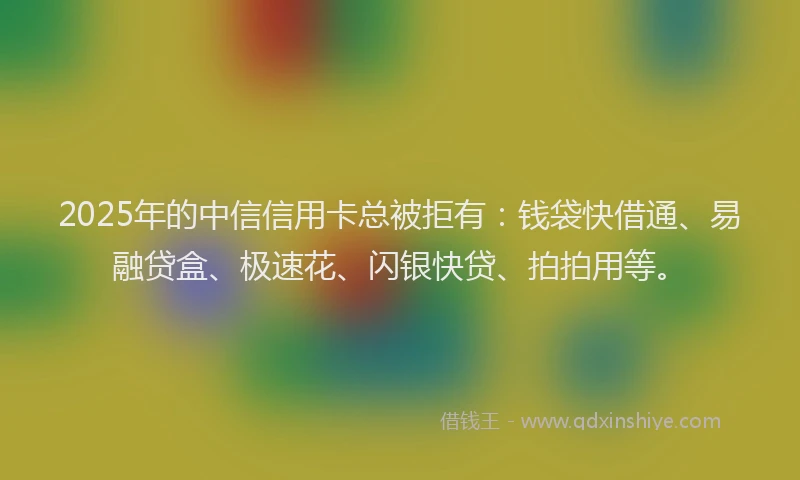 2025年的中信信用卡总被拒有：钱袋快借通、易融贷盒、极速花、闪银快贷、拍拍用等。