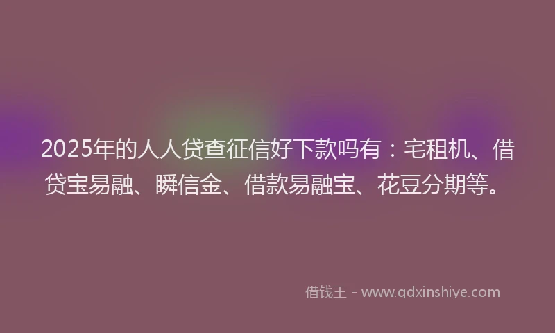 2025年的人人贷查征信好下款吗有：宅租机、借贷宝易融、瞬信金、借款易融宝、花豆分期等。