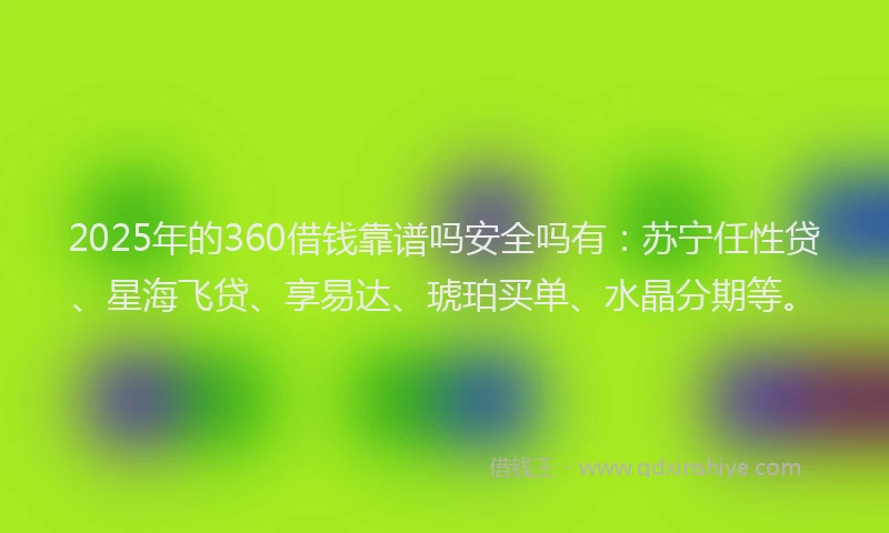 2025年的360借钱靠谱吗安全吗有：苏宁任性贷、星海飞贷、享易达、琥珀买单、水晶分期等。