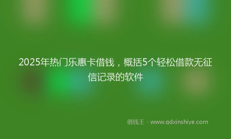 2025年热门乐惠卡借钱，概括5个轻松借款无征信记录的软件