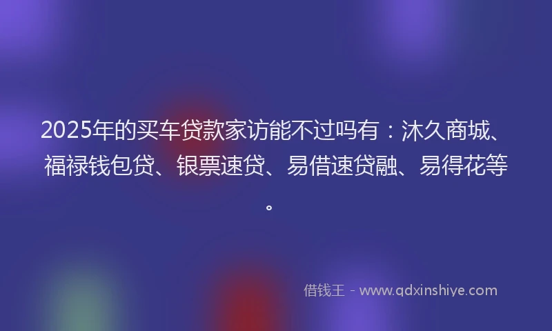2025年的买车贷款家访能不过吗有：沐久商城、福禄钱包贷、银票速贷、易借速贷融、易得花等。