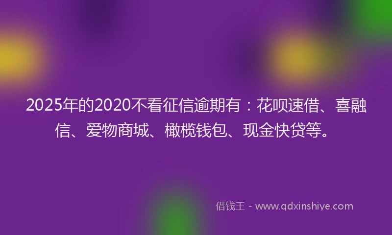 2025年的2020不看征信逾期有：花呗速借、喜融信、爱物商城、橄榄钱包、现金快贷等。