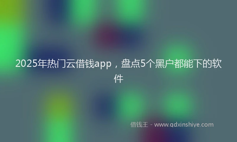 2025年热门云借钱app，盘点5个黑户都能下的软件