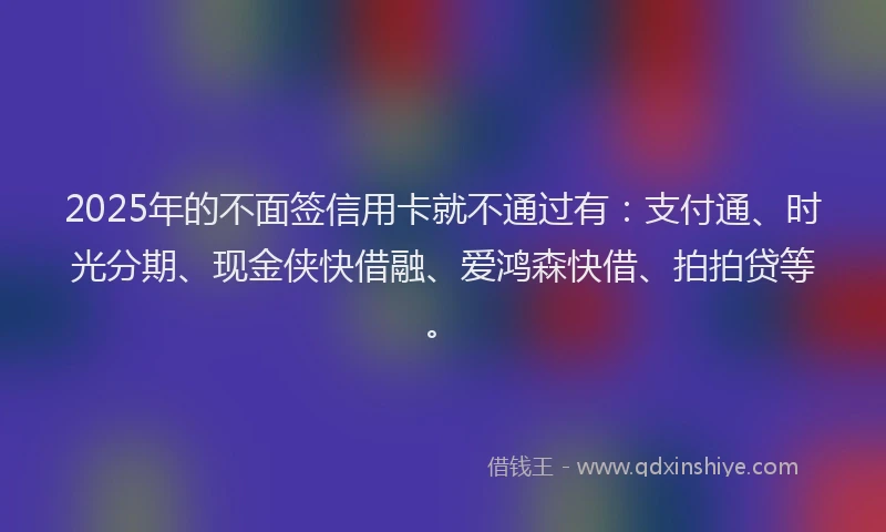 2025年的不面签信用卡就不通过有：支付通、时光分期、现金侠快借融、爱鸿森快借、拍拍贷等。