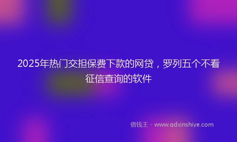 2025年热门交担保费下款的网贷，罗列五个不看征信查询的软件