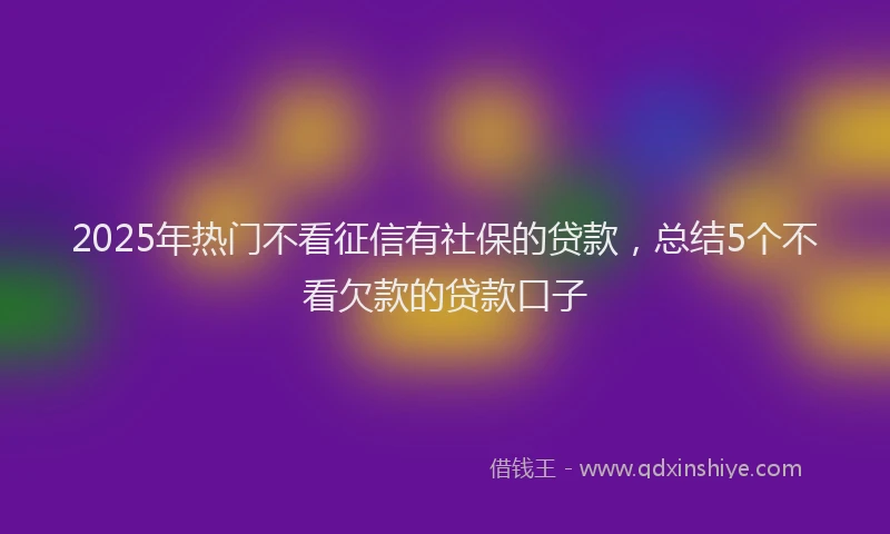 2025年热门不看征信有社保的贷款，总结5个不看欠款的贷款口子