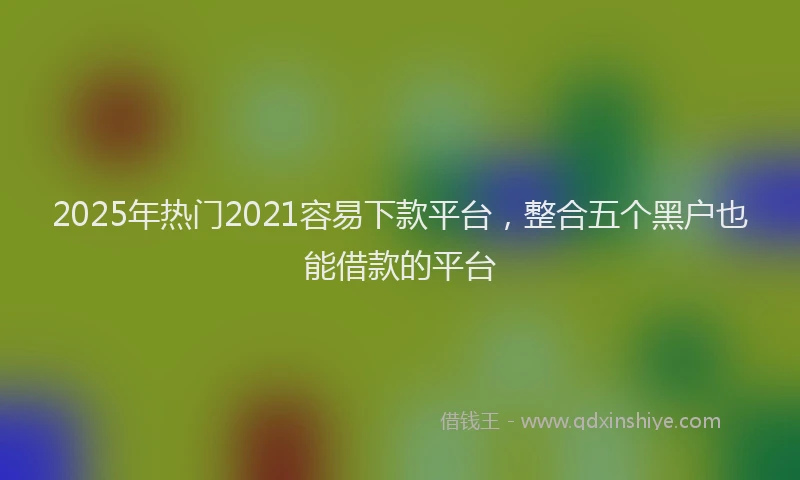 2025年热门2021容易下款平台，整合五个黑户也能借款的平台