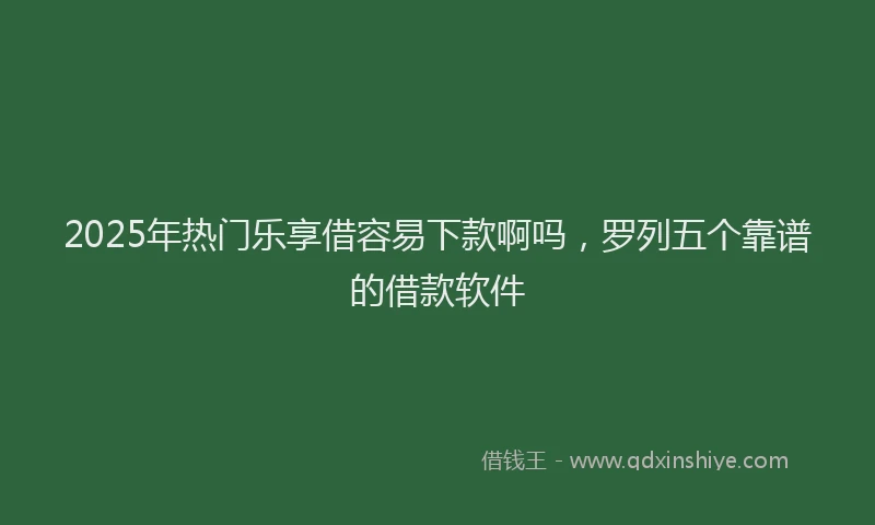 2025年热门乐享借容易下款啊吗，罗列五个靠谱的借款软件