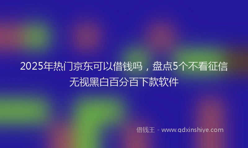 2025年热门京东可以借钱吗，盘点5个不看征信无视黑白百分百下款软件