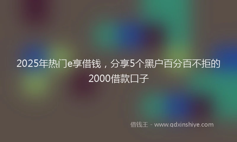 2025年热门e享借钱，分享5个黑户百分百不拒的2000借款口子