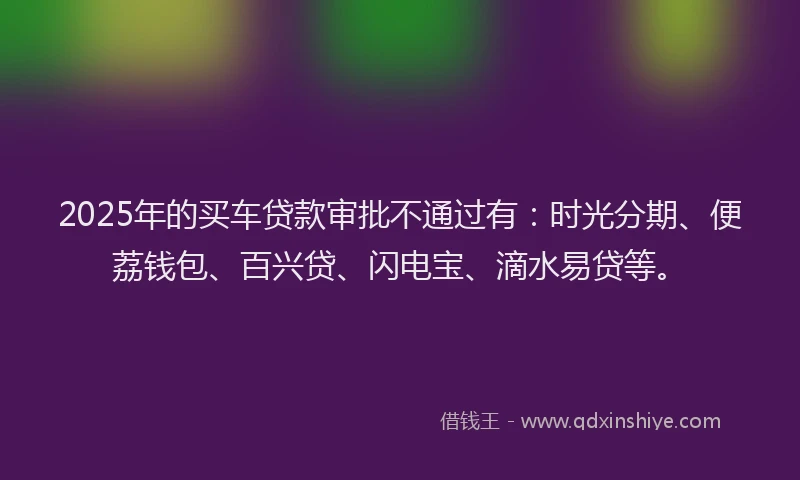 2025年的买车贷款审批不通过有：时光分期、便荔钱包、百兴贷、闪电宝、滴水易贷等。