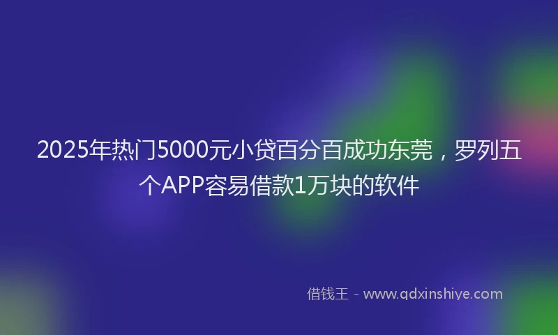 2025年热门5000元小贷百分百成功东莞，罗列五个APP容易借款1万块的软件