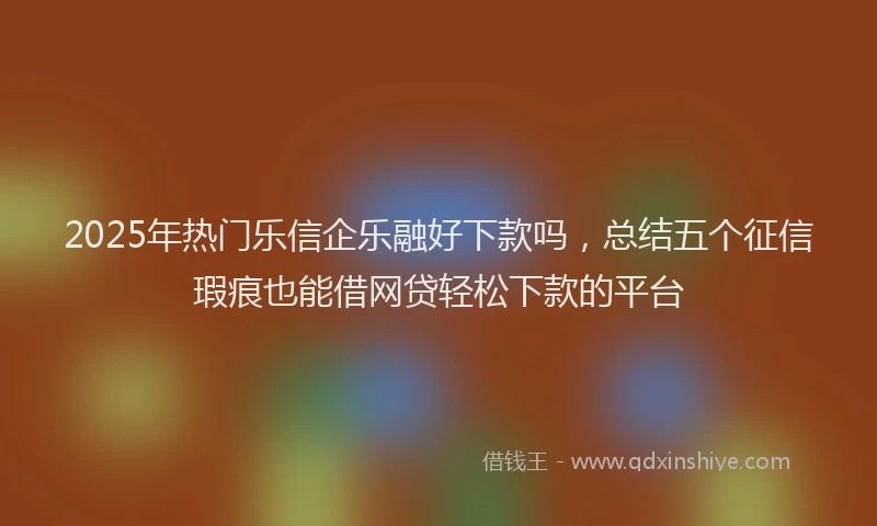 2025年热门乐信企乐融好下款吗，总结五个征信瑕疵也能借网贷轻松下款的平台