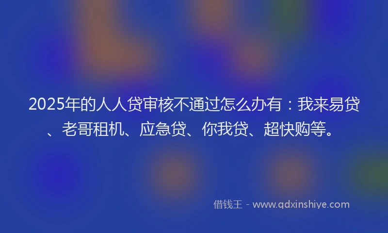 2025年的人人贷审核不通过怎么办有：我来易贷、老哥租机、应急贷、你我贷、超快购等。