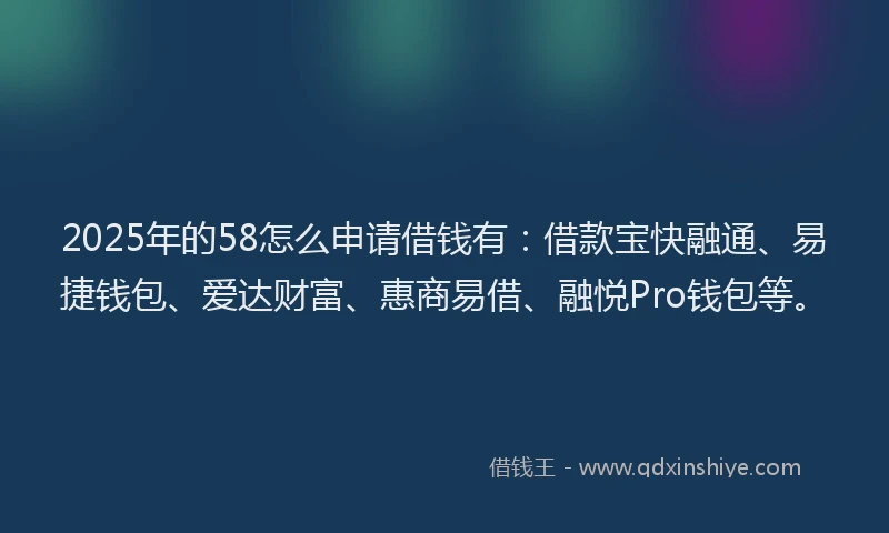 2025年的58怎么申请借钱有：借款宝快融通、易捷钱包、爱达财富、惠商易借、融悦Pro钱包等。
