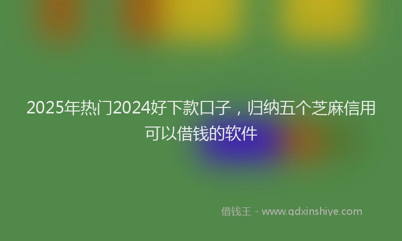 2025年热门2024好下款口子，归纳五个芝麻信用可以借钱的软件