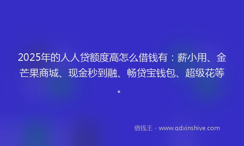 2025年的人人贷额度高怎么借钱有：薪小用、金芒果商城、现金秒到融、畅贷宝钱包、超级花等。