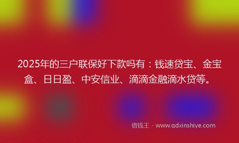 2025年的三户联保好下款吗有：钱速贷宝、金宝盒、日日盈、中安信业、滴滴金融滴水贷等。