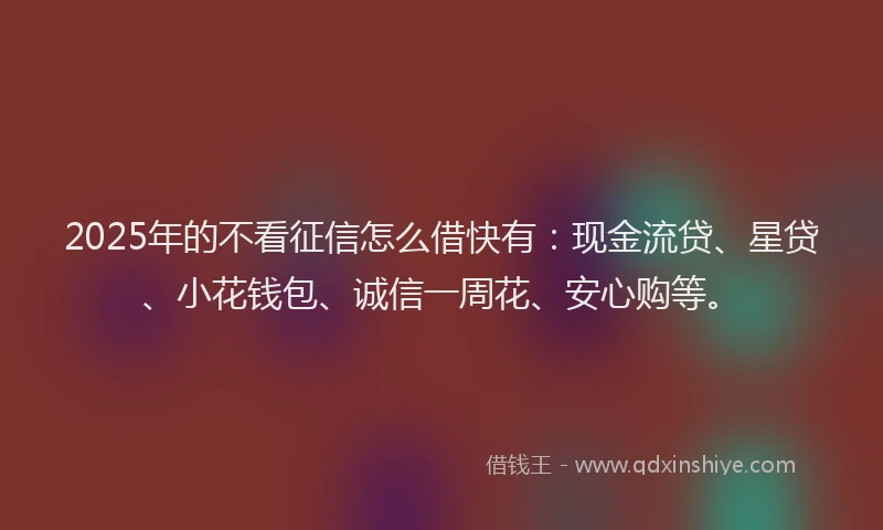 2025年的不看征信怎么借快有：现金流贷、星贷、小花钱包、诚信一周花、安心购等。