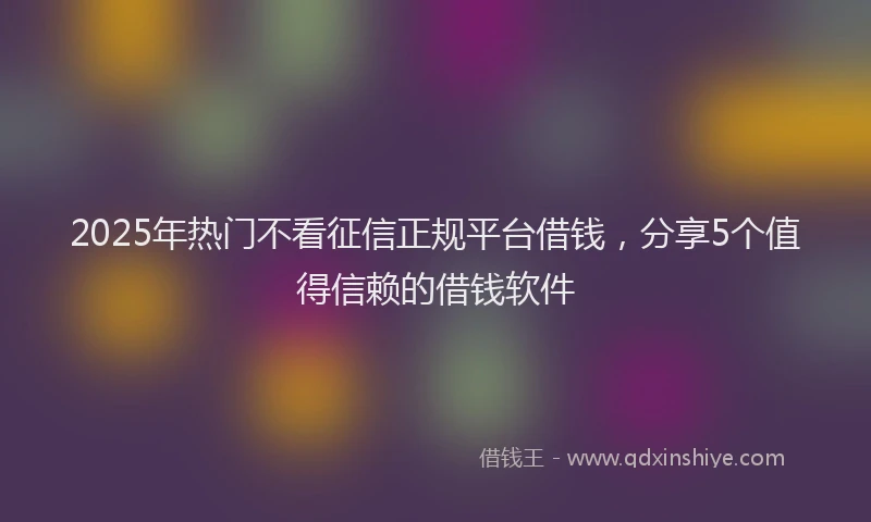 2025年热门不看征信正规平台借钱，分享5个值得信赖的借钱软件