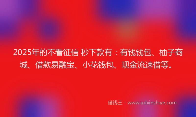 2025年的不看征信 秒下款有：有钱钱包、柚子商城、借款易融宝、小花钱包、现金流速借等。