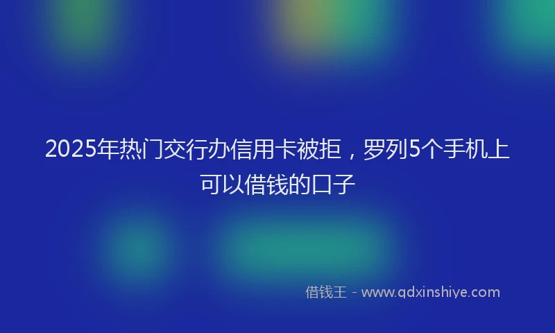 2025年热门交行办信用卡被拒，罗列5个手机上可以借钱的口子