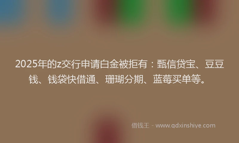 2025年的z交行申请白金被拒有：甄信贷宝、豆豆钱、钱袋快借通、珊瑚分期、蓝莓买单等。