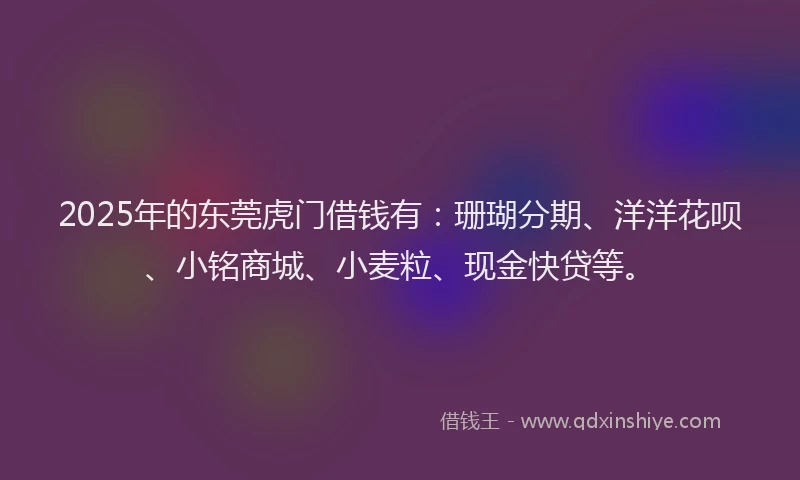 2025年的东莞虎门借钱有：珊瑚分期、洋洋花呗、小铭商城、小麦粒、现金快贷等。