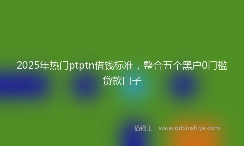 2025年热门ptptn借钱标准，整合五个黑户0门槛贷款口子