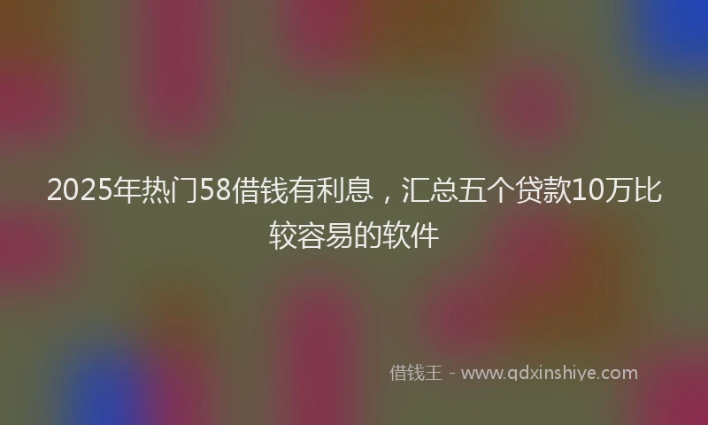 2025年热门58借钱有利息，汇总五个贷款10万比较容易的软件