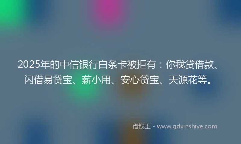 2025年的中信银行白条卡被拒有：你我贷借款、闪借易贷宝、薪小用、安心贷宝、天源花等。