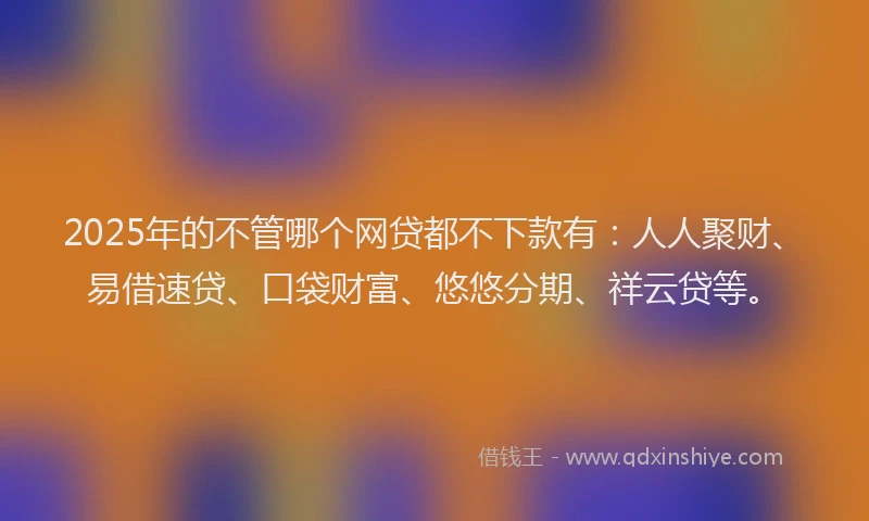 2025年的不管哪个网贷都不下款有：人人聚财、易借速贷、口袋财富、悠悠分期、祥云贷等。