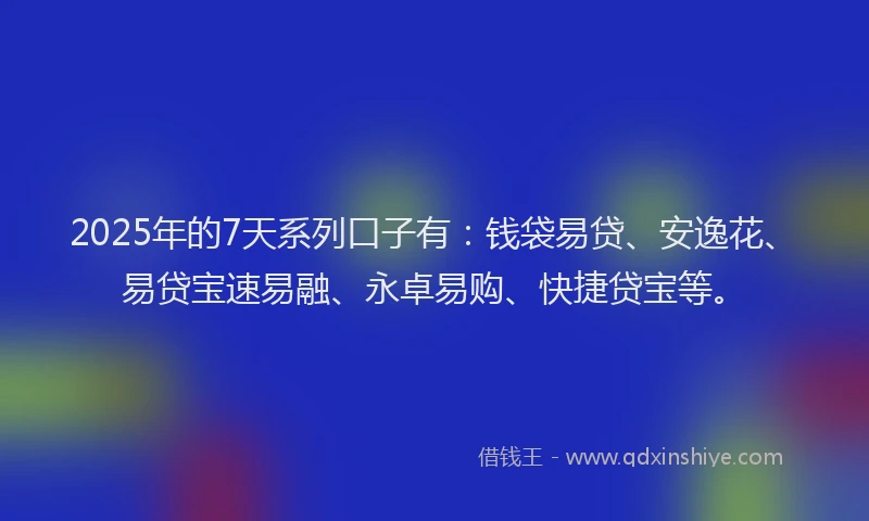 2025年的7天系列口子有：钱袋易贷、安逸花、易贷宝速易融、永卓易购、快捷贷宝等。