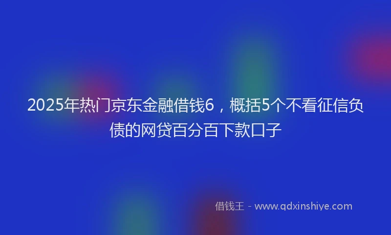 2025年热门京东金融借钱6，概括5个不看征信负债的网贷百分百下款口子
