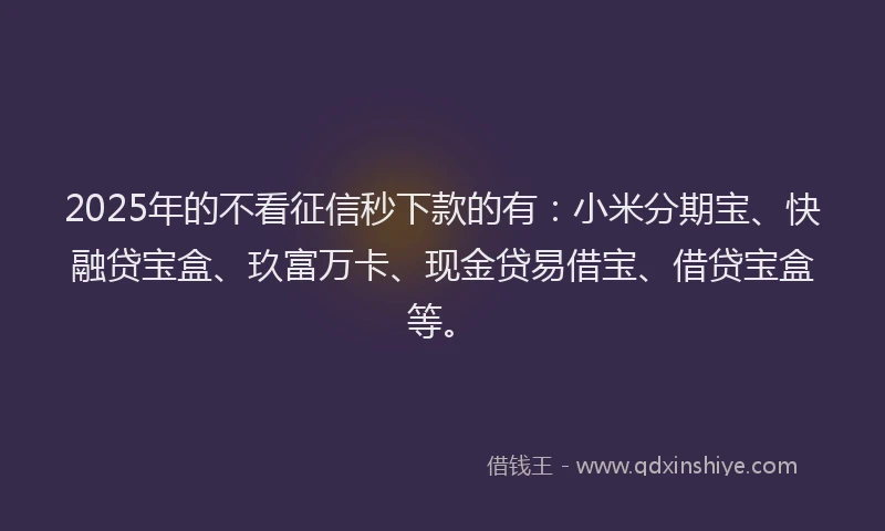 2025年的不看征信秒下款的有：小米分期宝、快融贷宝盒、玖富万卡、现金贷易借宝、借贷宝盒等。