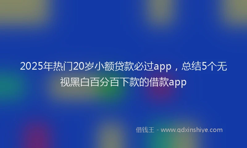2025年热门20岁小额贷款必过app，总结5个无视黑白百分百下款的借款app