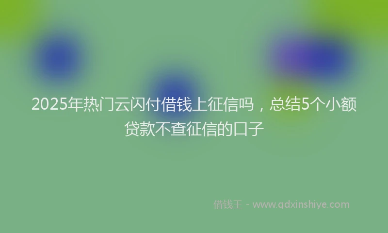 2025年热门云闪付借钱上征信吗，总结5个小额贷款不查征信的口子