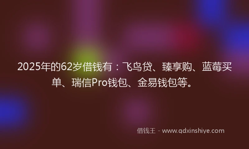 2025年的62岁借钱有：飞鸟贷、臻享购、蓝莓买单、瑞信Pro钱包、金易钱包等。