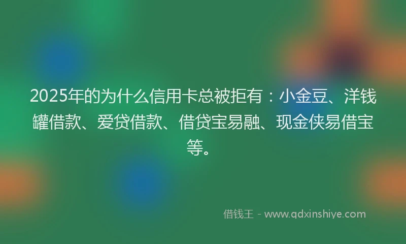 2025年的为什么信用卡总被拒有：小金豆、洋钱罐借款、爱贷借款、借贷宝易融、现金侠易借宝等。