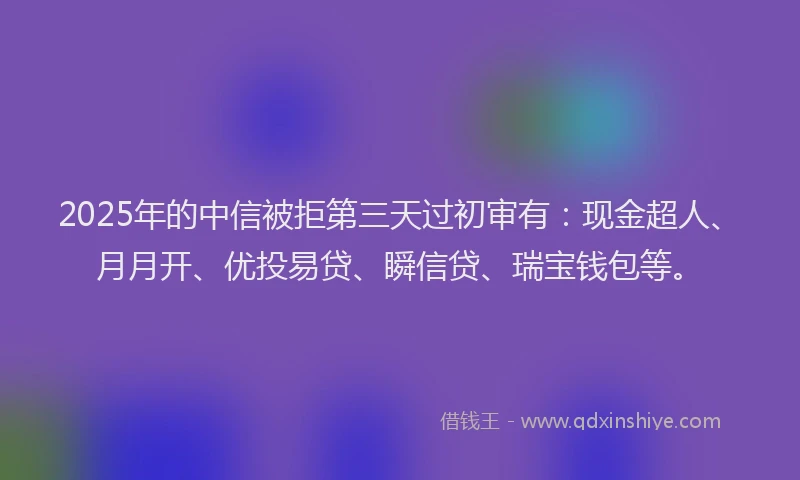 2025年的中信被拒第三天过初审有：现金超人、月月开、优投易贷、瞬信贷、瑞宝钱包等。