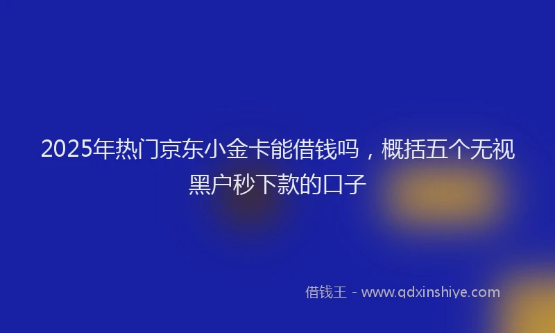 2025年热门京东小金卡能借钱吗，概括五个无视黑户秒下款的口子
