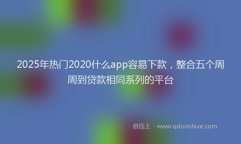2025年热门2020什么app容易下款，整合五个周周到贷款相同系列的平台