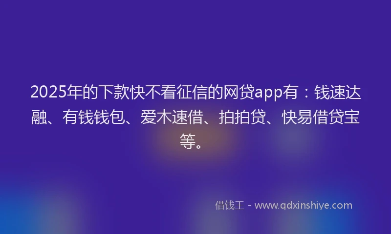 2025年的下款快不看征信的网贷app有：钱速达融、有钱钱包、爱木速借、拍拍贷、快易借贷宝等。