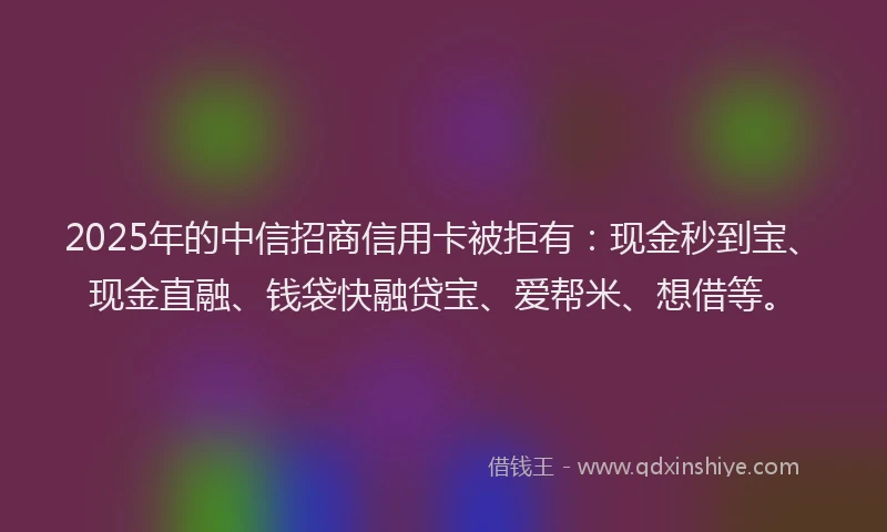 2025年的中信招商信用卡被拒有：现金秒到宝、现金直融、钱袋快融贷宝、爱帮米、想借等。