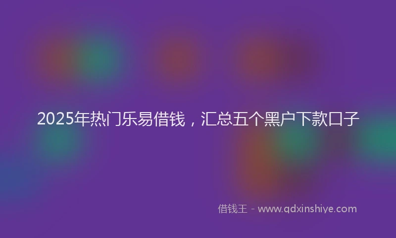 2025年热门乐易借钱，汇总五个黑户下款口子