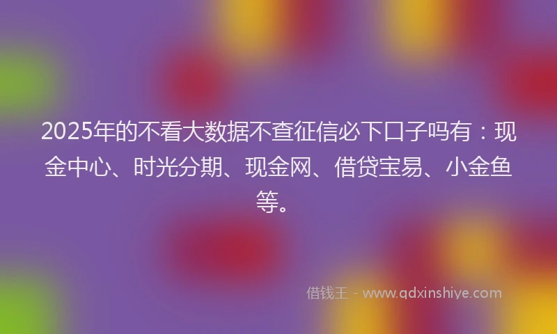2025年的不看大数据不查征信必下口子吗有：现金中心、时光分期、现金网、借贷宝易、小金鱼等。